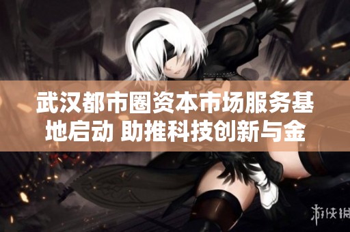 武汉都市圈资本市场服务基地启动 助推科技创新与金融发展