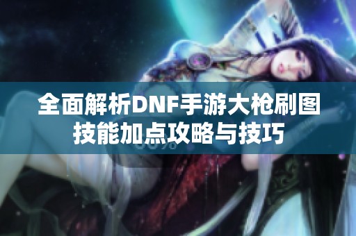 全面解析DNF手游大枪刷图技能加点攻略与技巧