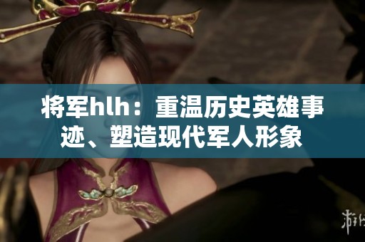 将军hlh：重温历史英雄事迹、塑造现代军人形象