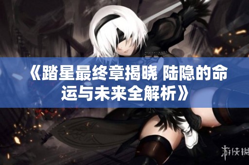 《踏星最终章揭晓 陆隐的命运与未来全解析》
