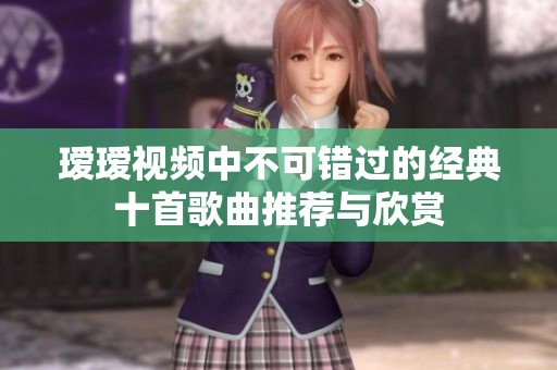 瑷瑷视频中不可错过的经典十首歌曲推荐与欣赏