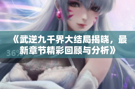 《武逆九千界大结局揭晓，最新章节精彩回顾与分析》