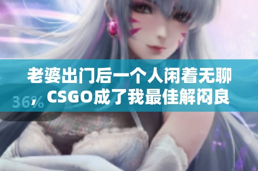 老婆出门后一个人闲着无聊,CSGO成了我最佳解闷良方 老婆出门后一个人闲着无聊,CSGO成了我最佳解闷良方