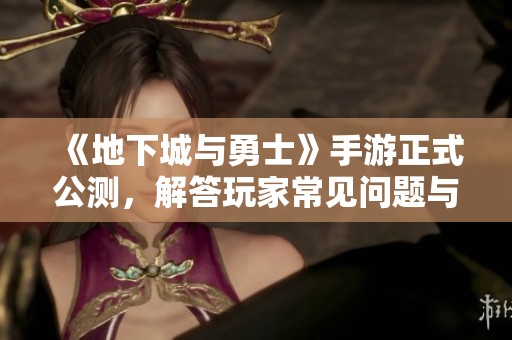 《地下城与勇士》手游正式公测，解答玩家常见问题与新玩法介绍
