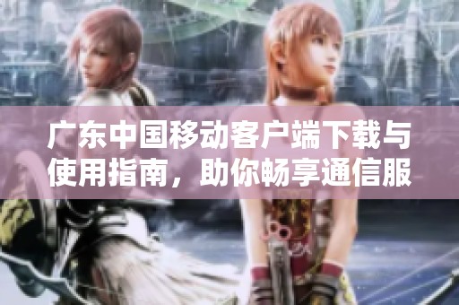广东中国移动客户端下载与使用指南，助你畅享通信服务