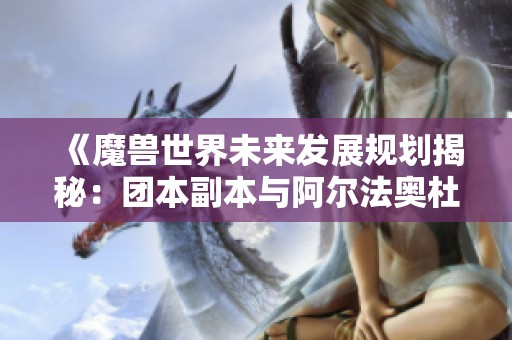《魔兽世界未来发展规划揭秘：团本副本与阿尔法奥杜尔新趋势》