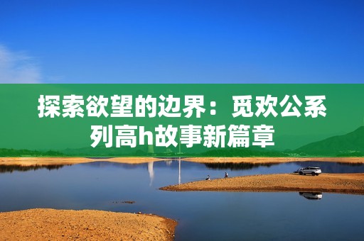 探索欲望的边界：觅欢公系列高h故事新篇章