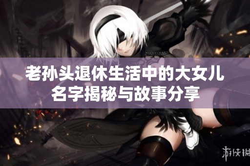 老孙头退休生活中的大女儿名字揭秘与故事分享
