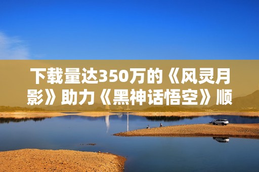 下载量达350万的《风灵月影》助力《黑神话悟空》顺利通关 下载量达350万的《风灵月影》助力《黑神话悟空》顺利通关