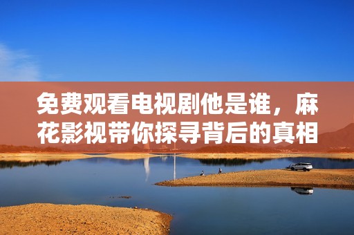 免费观看电视剧他是谁，麻花影视带你探寻背后的真相与悬疑