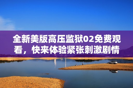 全新美版高压监狱02免费观看，快来体验紧张刺激剧情