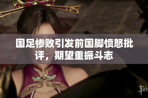 国足惨败引发前国脚愤怒批评，期望重振斗志