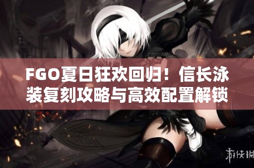 FGO夏日狂欢回归！信长泳装复刻攻略与高效配置解锁指南