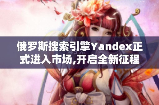 俄罗斯搜索引擎Yandex正式进入市场,开启全新征程