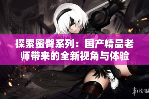 探索蜜臀系列：国产精品老师带来的全新视角与体验