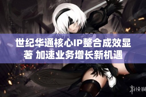 世纪华通核心IP整合成效显著 加速业务增长新机遇