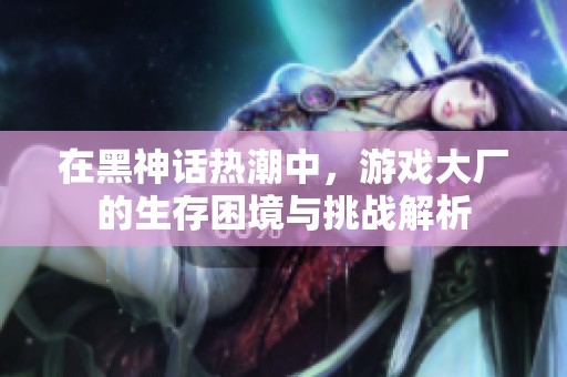 在黑神话热潮中，游戏大厂的生存困境与挑战解析