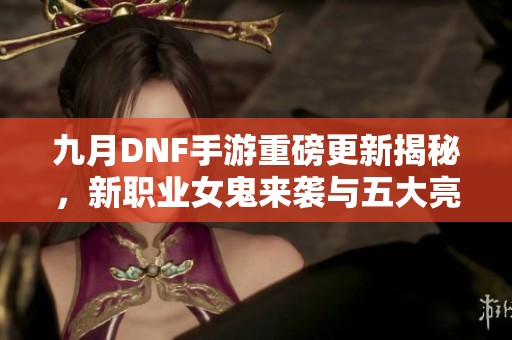 九月DNF手游重磅更新揭秘，新职业女鬼来袭与五大亮点解析