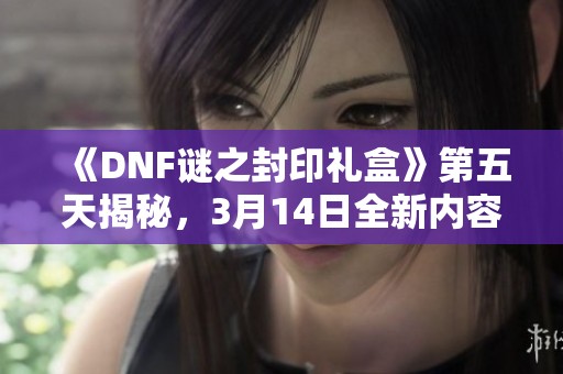 《DNF谜之封印礼盒》第五天揭秘，3月14日全新内容介绍