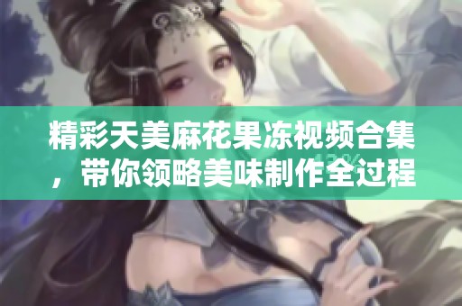 精彩天美麻花果冻视频合集，带你领略美味制作全过程