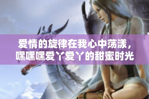 爱情的旋律在我心中荡漾，嘿嘿嘿爱丫爱丫的甜蜜时光