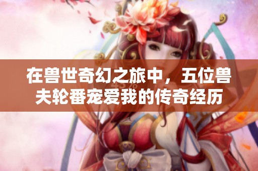 在兽世奇幻之旅中，五位兽夫轮番宠爱我的传奇经历