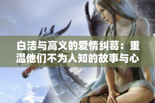 白洁与高义的爱情纠葛：重温他们不为人知的故事与心声