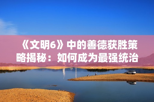 《文明6》中的善德获胜策略揭秘：如何成为最强统治者