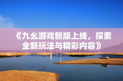 《九幺游戏新版上线，探索全新玩法与精彩内容》