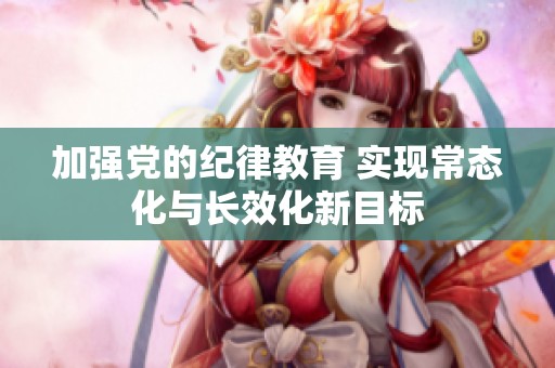 加强党的纪律教育 实现常态化与长效化新目标