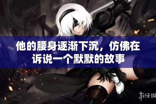 他的腰身逐渐下沉，仿佛在诉说一个默默的故事