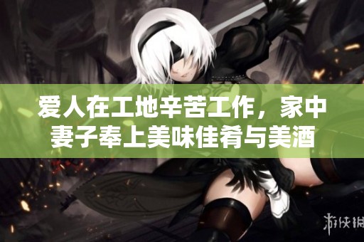 爱人在工地辛苦工作，家中妻子奉上美味佳肴与美酒
