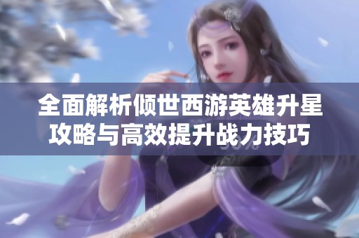 全面解析倾世西游英雄升星攻略与高效提升战力技巧