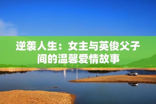 逆袭人生：女主与英俊父子间的温馨爱情故事