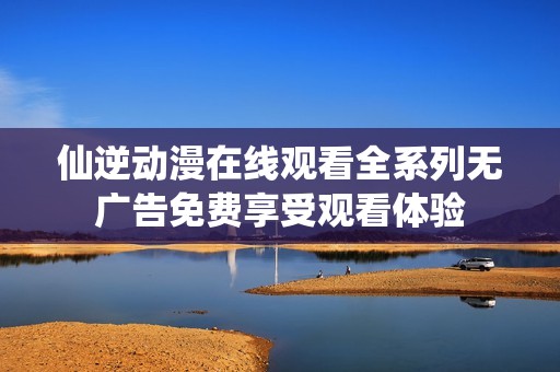 仙逆动漫在线观看全系列无广告免费享受观看体验
