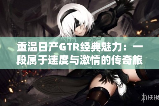重温日产GTR经典魅力：一段属于速度与激情的传奇旅程