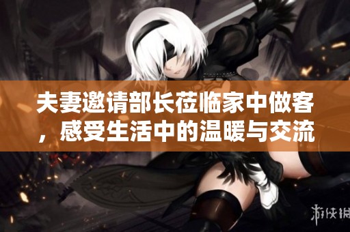 夫妻邀请部长莅临家中做客，感受生活中的温暖与交流