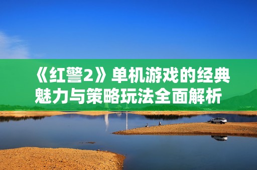 《红警2》单机游戏的经典魅力与策略玩法全面解析