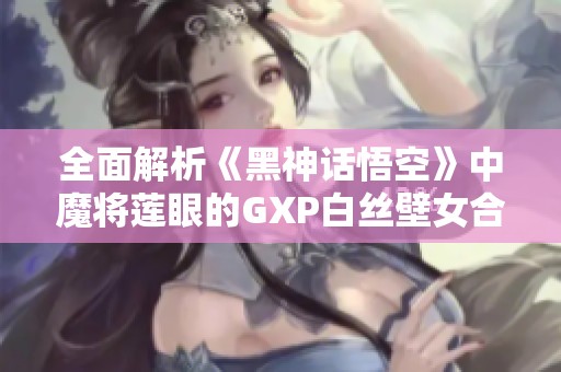 全面解析《黑神话悟空》中魔将莲眼的GXP白丝壁女合理打法秘诀