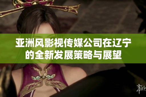 亚洲风影视传媒公司在辽宁的全新发展策略与展望