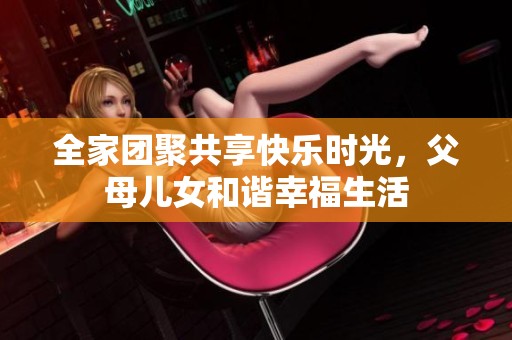 全家团聚共享快乐时光，父母儿女和谐幸福生活