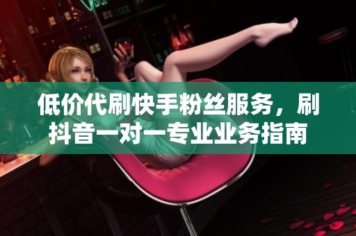 低价代刷快手粉丝服务，刷抖音一对一专业业务指南