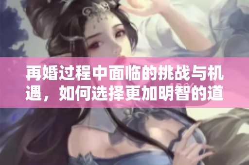 再婚过程中面临的挑战与机遇，如何选择更加明智的道路
