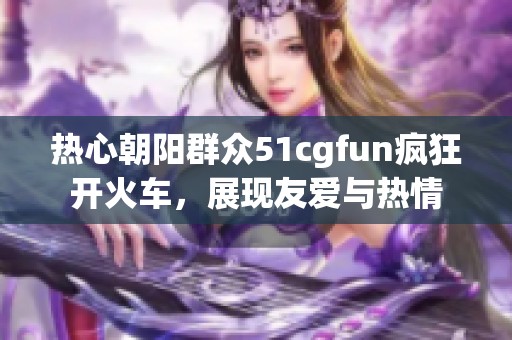 热心朝阳群众51cgfun疯狂开火车，展现友爱与热情