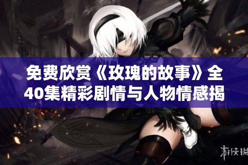 免费欣赏《玫瑰的故事》全40集精彩剧情与人物情感揭秘