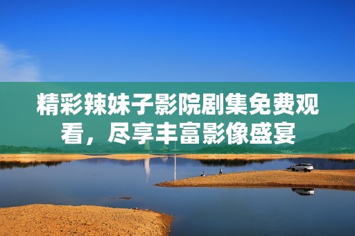 精彩辣妹子影院剧集免费观看，尽享丰富影像盛宴