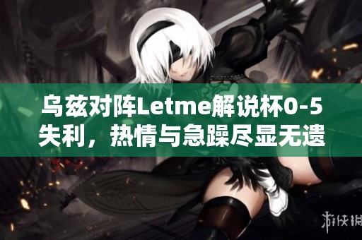乌兹对阵Letme解说杯0-5失利，热情与急躁尽显无遗