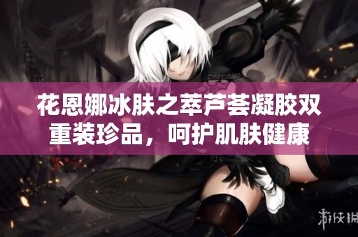 花恩娜冰肤之萃芦荟凝胶双重装珍品，呵护肌肤健康