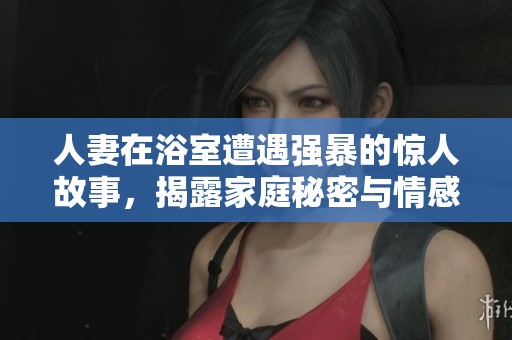 人妻在浴室遭遇强暴的惊人故事，揭露家庭秘密与情感纠葛