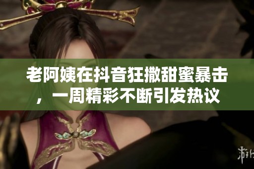老阿姨在抖音狂撒甜蜜暴击，一周精彩不断引发热议